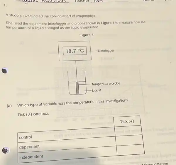 A student investigated the cooling effect of evaporation.
She used the equipment (datalogger and probe) shown in Figure 1 to measure how the temperature of a liquid changed as the liquid evaporated.
Figure 1
(a) Which type of variable was the temperature in this investigation?
Tick (checkmark) one box.

 control & Tick (checkmark) 
 dependent & 
 independent &