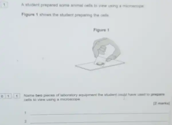 A student prepared some animal cells to view using a microscope
Figure 1 shows the student preparing the cells
Name two pieces of equipment the student could have used to propare
cells to view using a microscope.
[2 marks]
__
2