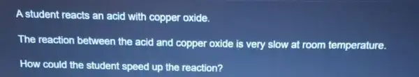 A student reacts an acid with copper oxide.
The reaction between the acid and copper oxide is very slow at room temperature.
How could the student speed up the reaction?