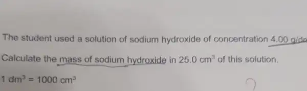 The student used a solution of sodium hydroxide of concentration 4.00g/da
Calculate the mass of sodium hydroxide in 25.0cm^3 of this solution.
1dm^3=1000cm^3