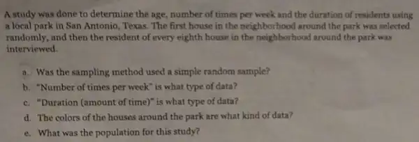 A study was done to determine the age number of times per week and the duration of residents using
a local park in San Antonio, Texas The first house in the neighborhood around the park was selected
randomly, and then the resident of every eighth house in the neighborhood around the park was
interviewed.
a. Was the sampling method used a simple random sample?
b. "Number of times per week" is what type of data?
c. "Duration (amount of time)" is what type of data?
d. The colors of the houses around the park are what kind of data?
e. What was the population for this study?