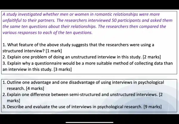 A study investigated whether men or women in romantic relationships were more
unfaithful to their partners . The researchers interviewed 50 participants and asked them
the same ten questions about their relationships . The researchers ; then compared the
various responses to each of the ten questions.
1. What feature of the above study suggests that the researchers ; were using a
structured interview ? I1 markl
2. Explain one problem of doing an unstructured interview in this study . [2 marks]
3. Explain why a questionnaire would be a more suitable method of collecting ; data than
an interview in this study . 13 marks]
1. Outline one advantage and one disadvantage of using interviews in psychological
research . [4 marks]
2. Explain one difference between semi -structured and unstructured interviews . [2
marks]
3. Describe and evaluate the use of interviews in psychological I research . [9 marks]