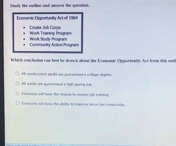 Study the outline and answer the question.
Economic Opportunity Act of 1964
- Create Job Corps
- Work Training Program
- Work Study Program
- Community Action Program
Which conclusion can best be drawn about the Economic Opportunity Act from this out
All uneducated adults are guaranteed a college degree.
All adults are guaranteed a high paying job.
Everyone will have the chance to receive job training.
Everyone will have the ability to improve his or her community.