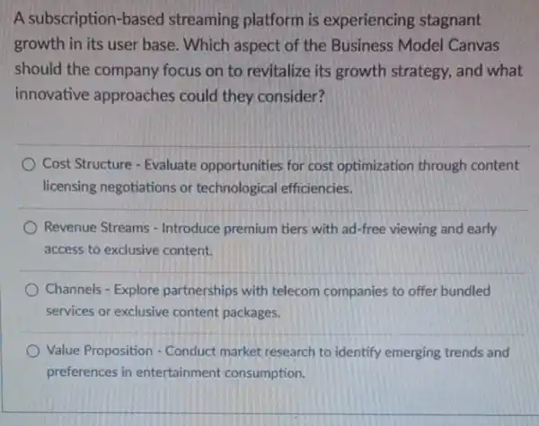 A subscription-based streaming platform is experiencing stagnant
growth in its user base. Which aspect of the Business Model Canvas
should the company focus on to revitalize its growth strategy.and what
innovative approaches could they consider?
Cost Structure - Evaluate opportunities for cost optimization through content
licensing negotiations or technological efficiencies.
Revenue Streams -Introduce premium tiers with ad-free viewing and early
access to exclusive content.
Channels - Explore partnerships with telecom companies to offer bundled
services or exclusive content packages.
Value Proposition - Conduct market research to identify emerging trends and
preferences in entertainment consumption.