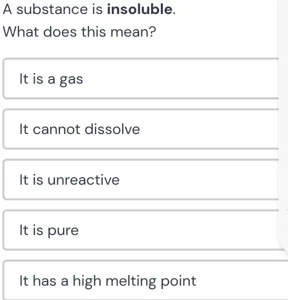 A substan ce is ins oluble.
What does this mea n?
It is a g as
It can not diss olve
It is unre active
It is pure
It has a high melting point