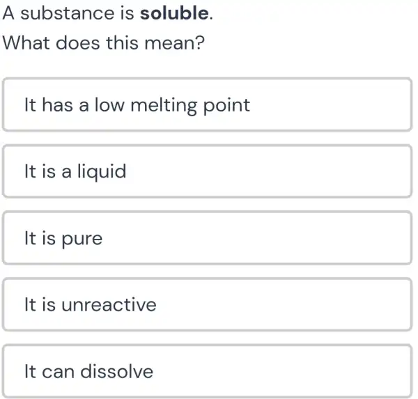 A substance is soluble.
What does this mean?
It has a low melting point
It is a liquid
It is pure
It is unrea ctive
It can dissolve