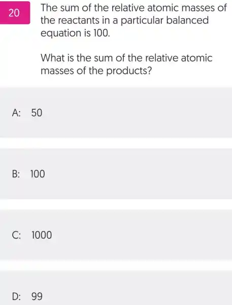 The sum of the relative atomic masses of
the reactants in a particular balanced
equation is 100.
What is the sum of the relative atomic
masses of the products?
A: 50
B: 100
C: 100
20
D: 99