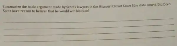 Summarize the basic argument made by Scott's lawyers in the Missouri Circuit Court (the state court)Did Dred
Scott have reason to believe that he would win his case?
__