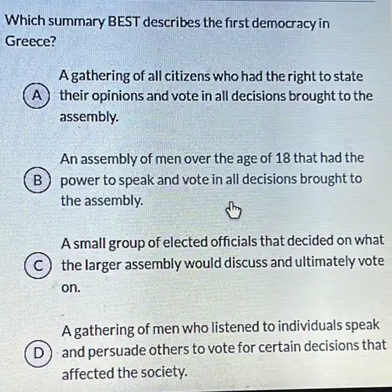 Which summary BEST describes the first democracy in
Greece?
A gathering of all citizens who had the right to state
A their opinions and vote in all decisions brought to the
assembly.
An assembly of men over the age of 18 that had the
B power to speak and vote in all decisions brought to
the assembly.
A small group of elected officials that decided on what
C ) the larger assembly would discuss and ultimately vote
on.
A gathering of men who listened to individuals speak
and persuade otherstoveterforcentain decisions that