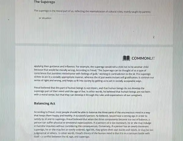 The Superego
The superego is the moral part of us, reflecting the internalization of cultural rules, mainly taught by parents
or situation
COMMONLIT
applying their guidance and influence. For example, the superego would tell a child not to hit another child
because that would be morally wrong. According to Freud, "The Super-ego can be thought of as a type of
conscience that punishes misbehavior with feelings of guilt." working in controdiction to the id. The superego
strives to act in a socially appropriate manner whereas the id just wants instant self-gradification It controls our
sense of right and wrong, and helps us fit into society by getting us to act in socially acceptable ways
Freud believed that this part of human beings is not inborn, and that human beings do not develop the
superego part of their mind until the age of five. In other words, he believed that human beings are not born
with a moral sense but that they can develop it through the rules and expectations of our caregivers.
Balancing Act
According to Freud, most people should be able to balance the three parts of the unconscious mind in a way
that keeps them happy and healthy. A successful person, he believed, would have a strong ego in order to
satisfy its id and Its superego. Freud believed that when the three components become too out of balance. a
person can suffer physical or emotional repercussions. It'person's id is too dominanc, he or she may indulge
in harmful impulses without considering the consequences, Conversely if a person has an overly dominant
superego, he or she may live an overly ordered, rigid life, may Ignore their own wants and needs, or may be too
judgmental of others. In other words, Freud's theory of the human mind is that It is in a constant battle with
itself-a conflict between the id, ego, and superego.