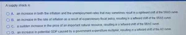 A supply shock is
A. an increase in both the inflation and the unemployment rates that may sometimes result in a rightward shift of the SRAS curve.
B. an increase in the rate of inflation as a result of expansionary fiscal policy.resulting in a leftward shift of the SRAS curve.
C. a sudden increase in the price of an important natural resource resulting in a leftward shift of the SRAS curve.
D. an increase in potential GDP caused by a government expenditure multiplier, resulting in a leftward shift of the AD curve.