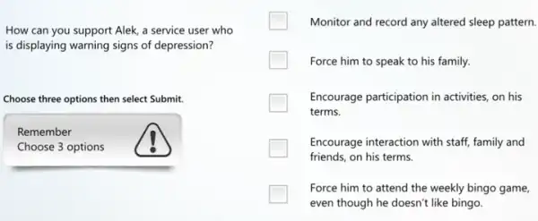 How can you support Alek, a service user who
is displaying warning signs of depression?
Choose three options then select Submit.
Remember
Choose 3 options
Monitor and record any altered sleep pattern.
Force him to speak to his family.
Encourage participation in activities, on his
terms.
Encourage interaction with staff family and
friends, on his terms.
Force him to attend the weekly bingo game,
even though he doesn't like bingo.