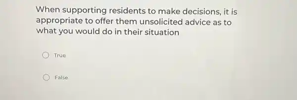 When supporting residents to make decisions, it is
appropriate to offer them unsolicited advice as to
what you would do in their situation
True
False