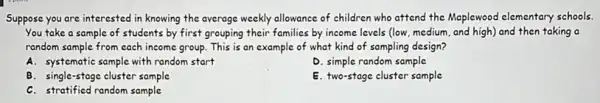 Suppose you are interested in knowing the average weekly allowance of children who attend the Maplewood elementary schools.
You take a sample of students by first grouping their families by income levels (low, medium and high) and then taking a
random sample from cach income group. This is an example of what kind of sampling design?
A. systematic sample with random start
D. simple random sample
B. single-stage cluster sample
E. two-stage cluster sample
C. stratified random sample