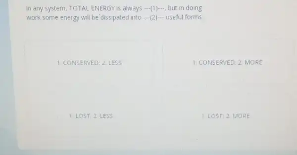 In any system, TOTAL ENERGY is always ...(1)..., but in doing
work some energy will be'dissipated into ...(2)...useful forms
1: CONSERVED; 2: LESS
1: CONSERVED; 2: MORE
1. LOS T, 2: LE ss
1. LOS T. 2 MORE