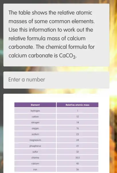 The table shows the relative atomic
masses of some common elements.
Use this information to work out the
relative formula mass of calcium
carbonate. The chemical formula for
calcium carbonate is CaCO_(3)
Enter a number