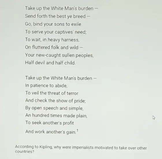 Take up the White Man's burden -
Send forth the best ye breed -
Go, bind your sons to exile
To serve your captives need;
To wait, in heavy harness,
On fluttered folk and wild -
Your new-caught sullen peoples,
Half devil and half child.
Take up the White Man's burden -
In patience to abide.
To veil the threat of terror
And check the show of pride;
By open speech and simple,
An hundred times made plain
To seek another's profit
And work another's gain.
According to Kipling, why were imperialists motivated to take over other
countries?