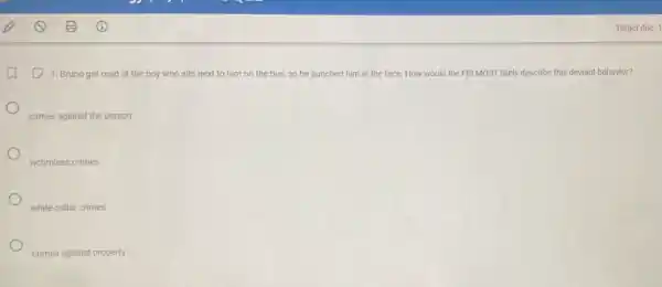 Target due: 1
(1) 1. Bruno got mad at the boy who sits next to him on the bus, so he punched him in the face. How would the FBI MOST likely describe this deviant behavior?
crimes against the person
victimless crimes
white-collar crimes
crimes against property