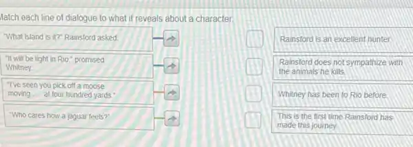 tch each line of dialogue to what it reveals about a character.
What island is it? Rainsford asked.
It will be light in Rio," promised Whitney.
"I've seen you pick off a moose moving.... at four hundred yards."
Rainsford is an excellent hunter.
Rainsford does not sympathize with the animals he kills.
Whitney has been to Rio before.
"Who cares how a jaguar feels?"
This is the first time Rainsford has made this joumey.