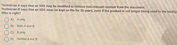 Technician A says that an SDS may be modified to remove non-relevant content from the document.
Technician B says that an SDS must be kept on file for 30 years, even if the product is not longer being used in the facility.
Who is right?
A) A only
B) Both A and B
C) B only
D) Neither Anor B