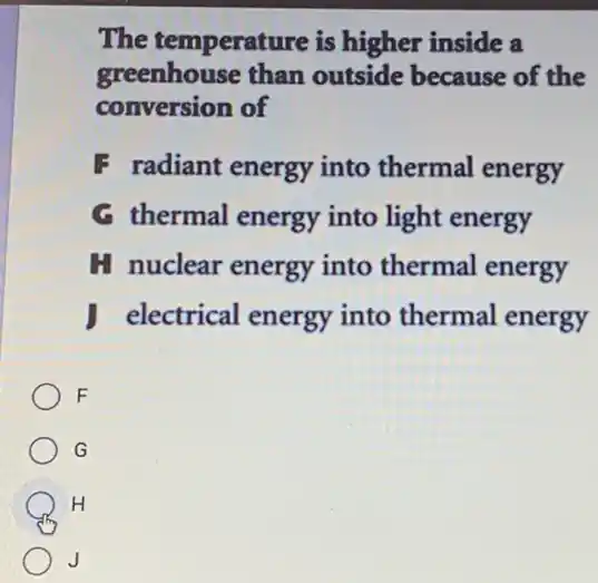 The temperature is higher inside a
greenhouse than outside because of the
conversion of
F radiant energy into thermal energy
G thermal energy into light energy
H nuclear energy into thermal energy
electrical energy into thermal energy
F
G
H
J