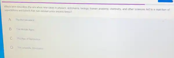 Which term describes the era when new ideas in physics, astronomy, biology,human anatomy, chemistry, and other sciences led to a rejection of
superstitions and beliefs that had existed since ancient times?
A The Renaissance
B The Middle Ages
C The Age of Revolution
D The Scientific Revolution