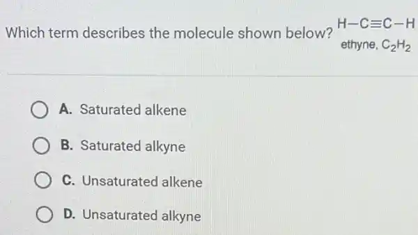 Which term describes the molecule shown below?
H-Cequiv C-H
ethyne, C_(2)H_(2)
A. Saturated alkene
B. Saturated alkyne
C. Unsaturated alkene
D. Unsaturated alkyne