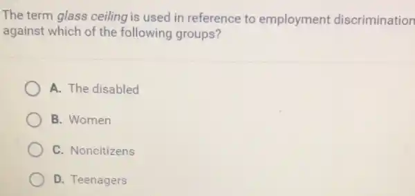 The term glass ceiling is used in reference to employment discrimination
against which of the following groups?
A. The disabled
B. Women
C. Noncitizens
D. Teenagers