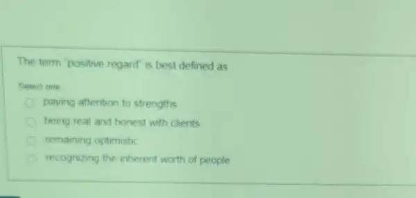 The term positive regard is best defined as
Selact one
paying attention to strengths
being real and honest with clients
remaining optimistic
recognizing the inherent worth of people