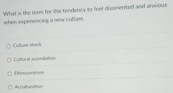 What is the term for the tendency to feel disoriented and anxious
when experiencing a new culture.
Culture shock
Cultural assimilation
Ethnocentrism
Acculturation