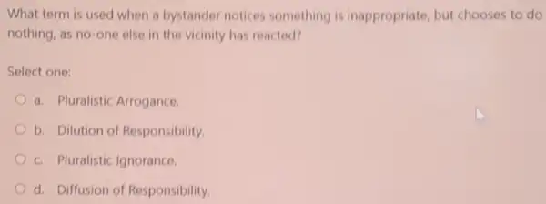 What term is used when a bystander notices something is inappropriate, but chooses to do
nothing, as no-one else in the vicinity has reacted?
Select one:
a. Pluralistic Arrogance
b. Dilution of Responsibility.
c. Pluralistic Ignorance.
d. Diffusion of Responsibility