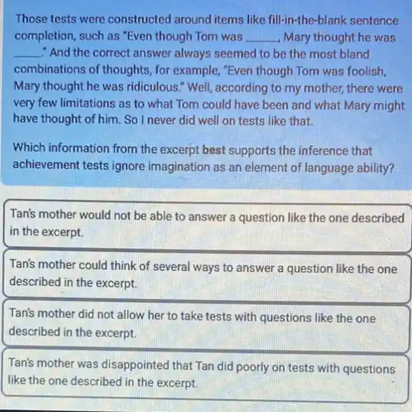 Those tests were constructed around items like fill-in the-blank sentence
completion, such as "Even though Tom was __ Mary thought he was
__ "And the correct answer always seemed to be the most bland
combinations of thoughts for example, "Even though Tom was foolish,
Mary thought he was ridiculous." Well, according to my mother, there were
very few limitations as to what Tom could have been and what Mary might
have thought of him . So I never did well on tests like that.
Which information from the excerpt best supports the inference that
achievement tests ignore imagination as an element of language ability?
Tan's mother would not be able to answer a question like the one described
in the excerpt.
Tan's mother could think of several ways to answer a question like the one
described in the excerpt.
Tan's mother did not allow her to take tests with questions like the one
described in the excerpt.
Tan's mother was disappointed that Tan did poorly on tests with questions