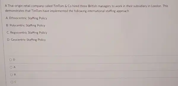 A Thai-origin retail company called TimTom & Co hired three British managers to work in their subsidiary in London. This
demonstrates that TimTom have implemented the following international staffing approach.
A. Ethnocentric Staffing Policy
B. Polycentric Staffing Policy
C. Regiocentric Staffing Policy
D. Geocentric Staffing Policy
D
A
B
C