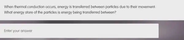 When thermal conduction occurs, energy is transferred between particles due to their movement.
What energy store of the particles is energy being transferred between?
Enter your answer