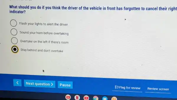 What should you do if you think the driver of the vehicle in front has forgotten to cancel their right
indicator?
Flash your lights to alert the driver
Sound your horn before overtaking
Overtake on the left if there's room
Stay behind and don't overtake