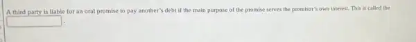 A third party is liable for an oral promise to pay another'debt if the main purpose of the promise serves the promisor's own interest. This is called the
square