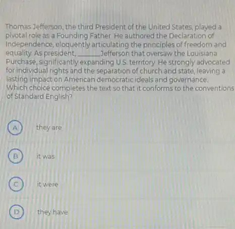 Thomas Jefferson, the third President of the United States, played a
pivotal role as a Founding Father. He authored the Declaration of
Independence, eloquently articulating the principles of freedom and
equality.As president. __ Jefferson that oversaw the Louisiana
Purchase, significantly expanding U.S. territory. He strongly advocated
for individual rights and the separation of church and state, leaving a
lasting impact on American democraticideals and governance.
Which choice completes the text so that it conforms to the conventions
of Standard English?
A they are A
B it was B
C ) it were
D they have D