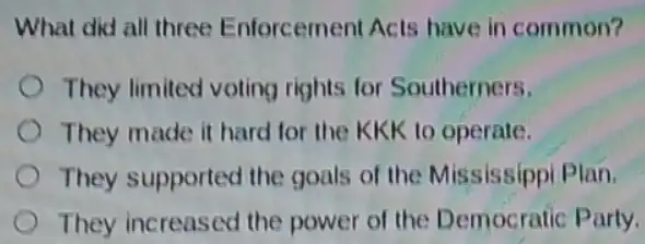 What did all three Enforcement Acts have in common?
They limited voting rights for Southerners.
They made it hard for the KKK to operate.
They supported the goals of the Mississippi Plan.
They increased the power of the Democratic Party.