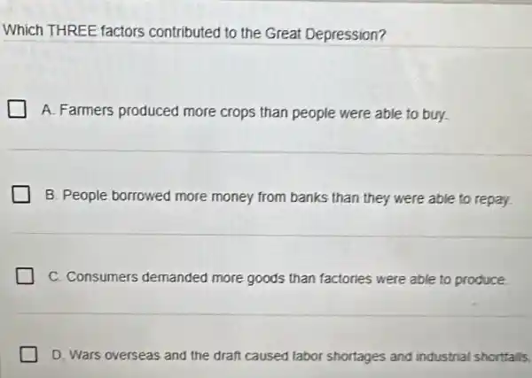 Which THREE factors contributed to the Great Depression?
A. Farmers produced more crops than people were able to buy.
B. People borrowed more money from banks than they were able to repay
C. Consumers demanded more goods than factories were able to produce.
D. Wars overseas and the draft caused labor shortages and industrial shortfalls.