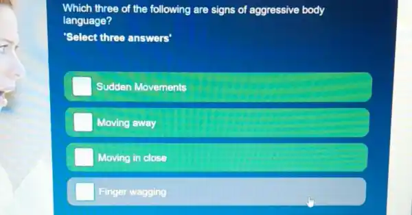 Which three of the following are signs of aggressive body
language?
'Select three answers'
Sudden Movements
Moving away
Moving in close
Finger wagging