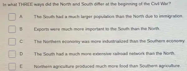 In what THREE ways did the North and South differ at the beginning of the Civil War?
A The South had a much larger population than the North due to immigration.
Exports were much more important to the South than the North.
C The Northern economy was more industrialized than the Southern economy.
D	The South had a much more extensive railroad network than the North.
E Northern agriculture produced much more food than Southern agriculture.