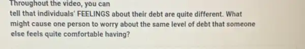 Throughout the video, you can
tell that individuals FEELINGS about their debt are quite different. What
might cause one person to worry about the same level of debt that someone
else feels quite comfortable having?