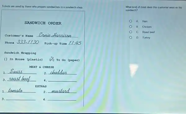 Tickets are used by those	os in a sandwich shop.
SANDWICH ORDER
Customer's Name
Phone	Pick-up Time __
Sandwich Wrapping
() In House (plastic)	To Go (paper)
MEAT & CHEESE
1. __
2. __
3. __ __ disappointed
EXTRAS
1. __
2. __
3. __ 4. __
What kind of meat doos this customer want on his
sandwich?
A Ham
B. Chicken
C. Roast boot
D. Turkey