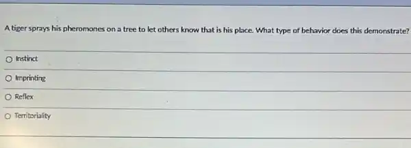 A tiger sprays his pheromones on a tree to let others know that is his place.What type of behavior does this demonstrate?
Instinct
Imprinting
Reflex
Territoriality