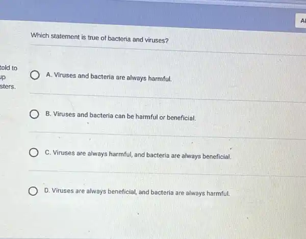 told to
jp
sters.
Which statement is true of bacteria and viruses?
A. Viruses and bacteria are always harmful.
B. Viruses and bacteria can be harmful or beneficial.
C. Viruses are always harmful, and bacteria are always beneficial.
D. Viruses are always beneficial, and bacteria are always harmful.