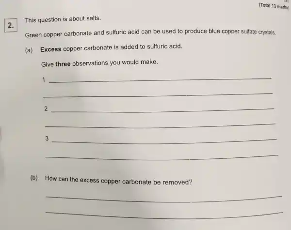 (Total 13 marks)
2.
This question is about salts.
Green copper carbonate and sulfuric acid can be used to produce blue copper sulfate crystals.
(a) Excess copper carbonate is added to sulfuric acid.
Give three observations you would make.
__
1
2
(b) How can the excess copper carbonate be removed?
__