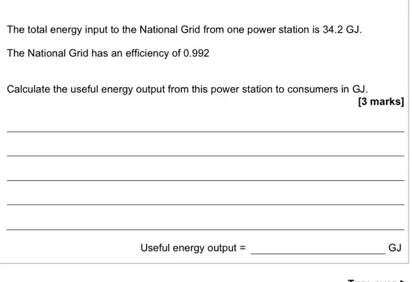 The total energy input to the National Grid from one power station is 34.2 GJ.
The National Grid has an efficiency of 0.992
Calculate the useful energy output from this power station to consumers in GJ.
[3 marks]
Useful energy output = __ GJ