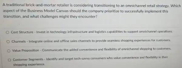 A traditional brick-and-mortar retailer is considering transitioning to an omnichanne!retail strategy. Which
aspect of the Business Model Canvas should the company prioritize to successfully implement this
transition, and what challenges might they encounter?
Cost Structure - Invest in technology infrastructure and logistics capabilities to support omnichannel operations.
Channels - Integrate online and offline sales channels to provide seamless shopping experiences for customers.
Value Proposition - Communicate the added convenience and flexibility of omnichannel shopping to customers.
Customer Segments - Identify and target tech-sawy consumers who value convenience and flexibility in their
shopping experience.