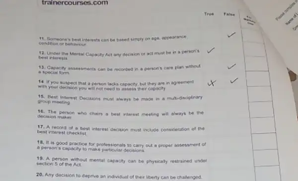 trainercourses.com
11. Someone's best interests can be based simply on age, appearance,
condition or behaviour
square 
square 
12. Under the Mental Capacity Act any decision or act must be in a person's
best interests
square 
square 
Capacity assessments can be recorded in a person's care plan without
a special form
square 
square 
square 
14. If you suepect that a person lacks capacity, but they are in agreement
with your decision you will not need to assess ther capacity
square 
square 
15. Best Interest Decisions muat always be made in a multidisciplinary
group meeting
square 
square 
square 
decision maker decision person who chairs a best interest meeting will always be the
square 
square 
square 
17. A record of a best interest decision must include consideration of the
best interest checkist
square 
square 
18. It is good practice for professionals to carry out a proper assessment of
a person's capacity to make particular decisions
square 
square 
square 
19. A person without mental capacity can be physicaly restrained under
section 5 of the Act
square 
square 
square 
20. Any decision to deprive an individual of their liberty can be chalenged.
square 
square 
square