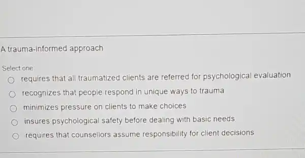 A trauma -informed approach
Select one:
requires that all traumatized clients are referred for psychological evaluation
recognizes that people respond in unique ways to trauma
minimizes pressure on clients to make choices
insures psychological safety before dealing with basic needs
requires that counsellors assume responsibility for client decisions